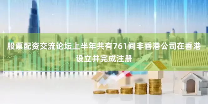 股票配资交流论坛上半年共有761间非香港公司在香港设立并完成注册