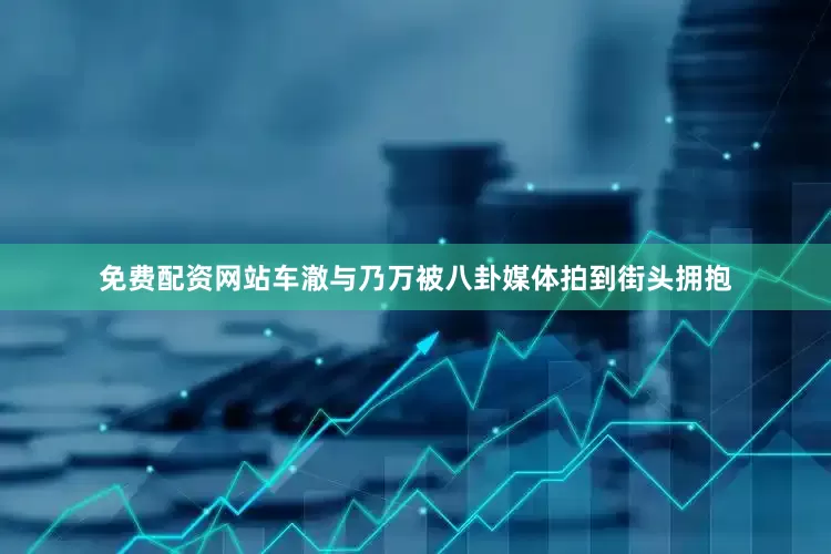免费配资网站车澈与乃万被八卦媒体拍到街头拥抱