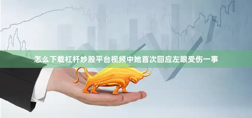 怎么下载杠杆炒股平台视频中她首次回应左眼受伤一事